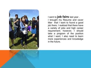 I went to job fairs last year .
I brought my Resume and caver
litter that I want to found a good
job there. I realized that there have
a variety of jobs and high career
requirement; however, I should
take a program of the position
what I want. I also need to learn
more experiences and knowledge
in the future.
 