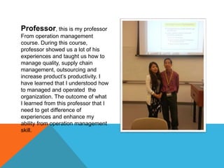 Professor, this is my professor
From operation management
course. During this course,
professor showed us a lot of his
experiences and taught us how to
manage quality, supply chain
management, outsourcing and
increase product’s productivity. I
have learned that I understood how
to managed and operated the
organization. The outcome of what
I learned from this professor that I
need to get difference of
experiences and enhance my
ability from operation management
skill.
 