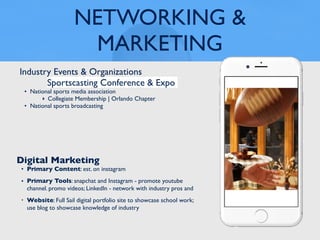 NETWORKING &
MARKETING
Industry Events & Organizations
Sportscasting Conference & Expo
• National sports media association
‣ Collegiate Membership | Orlando Chapter
• National sports broadcasting
Digital Marketing
• Primary Content: est. on instagram
• Primary Tools: snapchat and Instagram - promote youtube
channel. promo videos; LinkedIn - network with industry pros and
• Website: Full Sail digital portfolio site to showcase school work;
use blog to showcase knowledge of industry
 