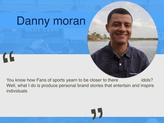 Danny moran
You know how Fans of sports yearn to be closer to there idols?
Well, what I do is produce personal brand stories that entertain and inspire
individuals
“
 