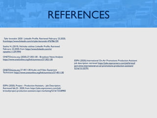 REFERENCES
. Tyler bronskin 2020 LinkedIn Proﬁle. Retrieved February 23,2020,
fromhttps://www.linkedin.com/in/tyler-boronski-476786159/
Stathis N. (2019). Nicholas stithies LinkedIn Proﬁle. Retrieved
February 23,2020, from https://www.linkedin.com/in/
njstathis-11291994/
ONETOnLine.org. (2020).27-3021.00 - Broadcast News Analysts
https://www.onetonline.org/link/summary/27-3021.00
ONETOnLine.org 27-4011.00 Audio andVideo Equipment
Technicians https://www.onetonline.org/link/summary/27-4011.00
ESPN (2020). Project - Production Assistant, - Job Description.
Retrieved feb,23 , 2020, from https://jobs.espncareers.com/job/
bristol/project-production-assistant-espn-marketing/5216/15328983
ESPN (2020).International On-Air Promotions Production Assistant
job description retrieved https://jobs.espncareers.com/job/bristol/
part-time-international-on-air-promotions-production-assistant/
5216/15135791
 