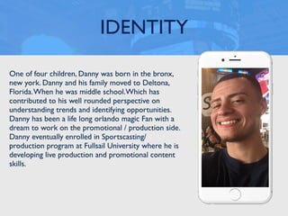 One of four children, Danny was born in the bronx,
new york. Danny and his family moved to Deltona,
Florida.When he was middle school.Which has
contributed to his well rounded perspective on
understanding trends and identifying opportunities.
Danny has been a life long orlando magic Fan with a
dream to work on the promotional / production side.
Danny eventually enrolled in Sportscasting/
production program at Fullsail University where he is
developing live production and promotional content
skills.
IDENTITY
 