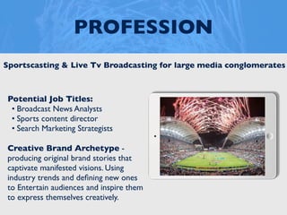 PROFESSION
Potential Job Titles:
• Broadcast News Analysts
• Sports content director
• Search Marketing Strategists
Creative Brand Archetype -
producing original brand stories that
captivate manifested visions. Using
industry trends and deﬁning new ones
to Entertain audiences and inspire them
to express themselves creatively.
Sportscasting & Live Tv Broadcasting for large media conglomerates
 