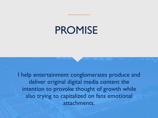 I help entertainment conglomerates produce and
deliver original digital media content the
intention to provoke thought of growth while
also trying to capitalized on fans emotional
attachments.
PROMISE
 