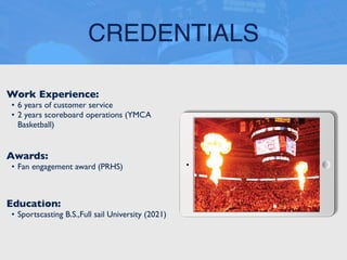 CREDENTIALS
Work Experience:
• 6 years of customer service
• 2 years scoreboard operations (YMCA
Basketball)
Education:
• Sportscasting B.S.,Full sail University (2021)
Awards:
• Fan engagement award (PRHS)
 