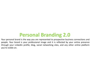 Personal Branding 2.0
Your personal brand is the way you are represented to prospective business connections and
people. Your brand is your professional image and it is reflected by your online presence
through your LinkedIn profile, blog, social networking sites, and any other online platform
you’re visible on.
 