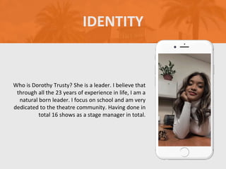 Who is Dorothy Trusty? She is a leader. I believe that
through all the 23 years of experience in life, I am a
natural born leader. I focus on school and am very
dedicated to the theatre community. Having done in
total 16 shows as a stage manager in total.
IDENTITY
 