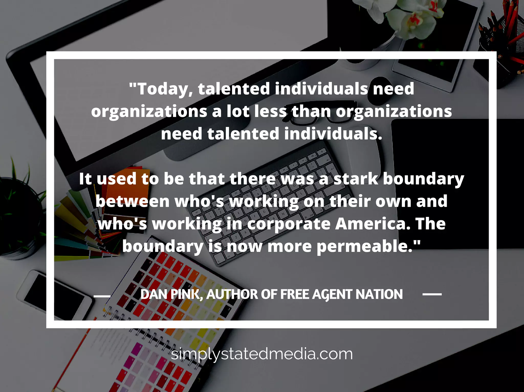Today, you are no longer
defined by your job and
who you work for.
You are defined by who you
are and what you know.
Your future and career
doesn't rely on an
organization.
It's relies on your talent,
abilities, ambition, and
drive.
simplystatedmedia.com
 