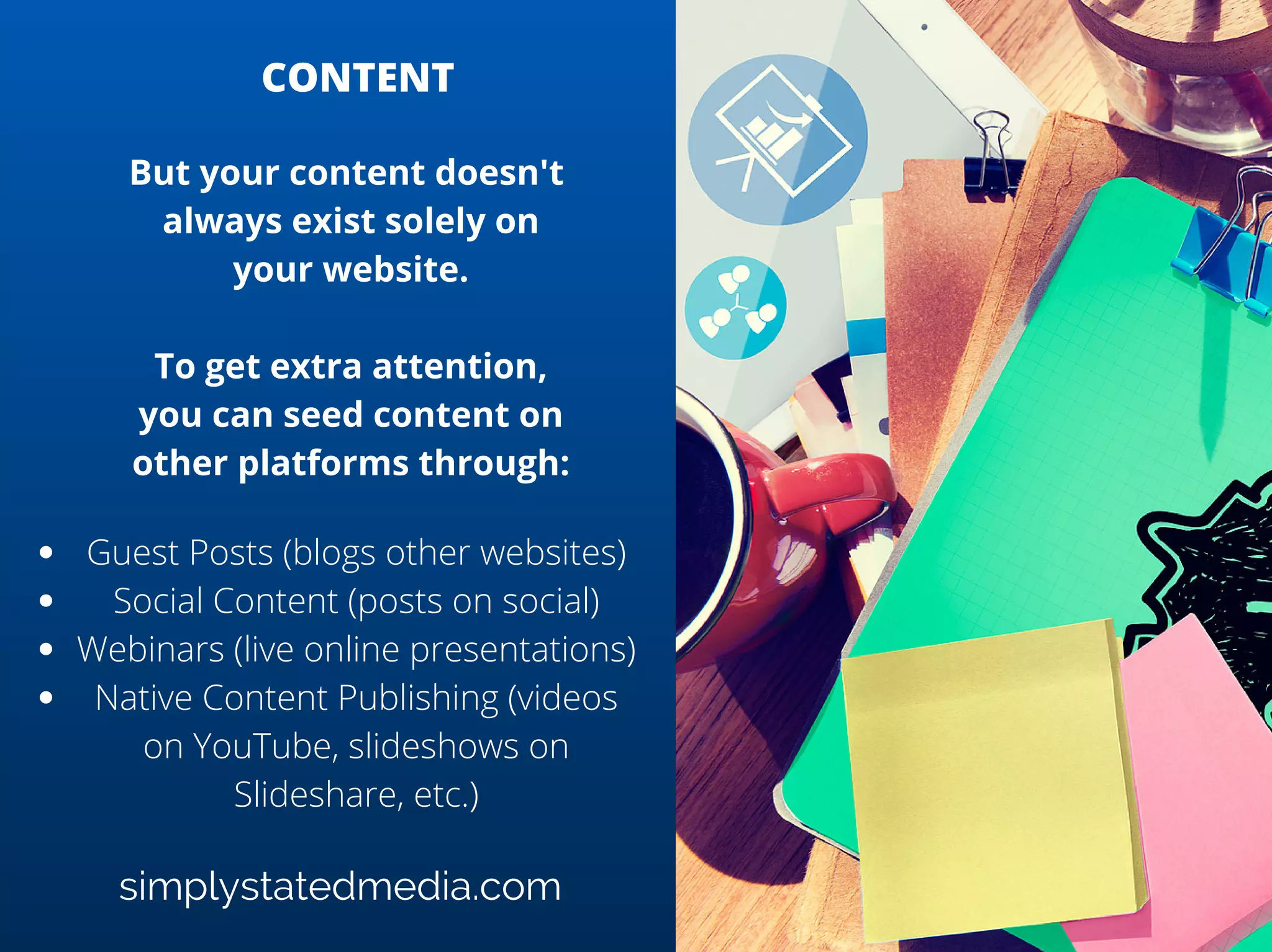When you have a website,
you can publish content
that shows off your
talents, knowledge, and
abilities.
That content may include:
simplystatedmedia.com
CONTENT
Blog Posts
Sales Copy
Ebooks
White Papers
Videos
Slideshares
Infographics
 