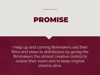 I help up and coming ﬁlmmakers sell their
ﬁlms and ideas to distributors by giving the
ﬁlmmakers the utmost creative control to
realize their vision and to keep original
cinema alive.
PROMISE
 