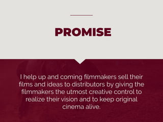 I help up and coming ﬁlmmakers sell their
ﬁlms and ideas to distributors by giving the
ﬁlmmakers the utmost creative control to
realize their vision and to keep original
cinema alive.
PROMISE
 