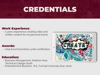 CREDENTIALS
Work Experience:
• 2 years experience creating video and
written content for my personal brand.
Education:
• Business Management, Madison Area
Technical College (2016)
• Entertainment Business , B.S., Full Sail University (Exp. 2021)
Awards:
• 2019 Excel Essentials Lynda certiﬁcation
 