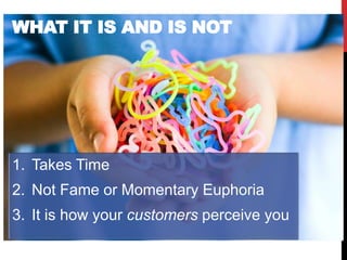 WHAT IT IS AND IS NOT




1. Takes Time
2. Not Fame or Momentary Euphoria
3. It is how your customers perceive you
 