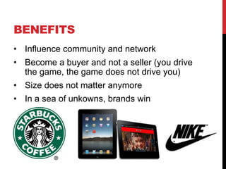 BENEFITS
• Influence community and network
• Become a buyer and not a seller (you drive
  the game, the game does not drive you)
• Size does not matter anymore
• In a sea of unkowns, brands win
 