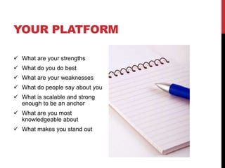 YOUR PLATFORM

 What are your strengths
 What do you do best
 What are your weaknesses
 What do people say about you
 What is scalable and strong
  enough to be an anchor
 What are you most
  knowledgeable about
 What makes you stand out
 