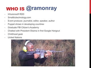 WHO IS             @ramonray
-   Infusionsoft RDD
-   Smallbiztechnology.com
-   Event producer, journalist, editor, speaker, author
-   Puppet shows in developing countries
-   Graduate FBI Citizen’s Academy
-   Chatted with President Obama in first Google Hangout
-   Childhood geek
-   United Nations
 