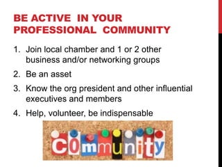 BE ACTIVE IN YOUR
PROFESSIONAL COMMUNITY
1. Join local chamber and 1 or 2 other
   business and/or networking groups
2. Be an asset
3. Know the org president and other influential
   executives and members
4. Help, volunteer, be indispensable
 