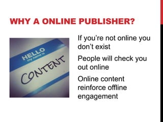 WHY A ONLINE PUBLISHER?
            If you’re not online you
            don’t exist
            People will check you
            out online
            Online content
            reinforce offline
            engagement
 