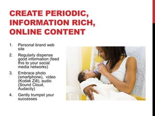 CREATE PERIODIC,
INFORMATION RICH,
ONLINE CONTENT
1.   Personal brand web
     site
2.   Regularly dispense
     good information (feed
     this to your social
     media networks)
3.   Embrace photo
     (smartphone), video
     (Kodak Zi8), audio
     (Sound Cloud,
     Audacity)
4.   Gently trumpet your
     successes
 