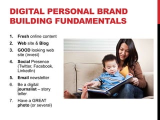 DIGITAL PERSONAL BRAND
BUILDING FUNDAMENTALS
1.   Fresh online content
2.   Web site & Blog
3.   GOOD looking web
     site (invest)
4.   Social Presence
     (Twitter, Facebook,
     LinkedIn)
5.   Email newsletter
6.   Be a digital
     journalist – story
     teller
7.   Have a GREAT
     photo (or several)
 