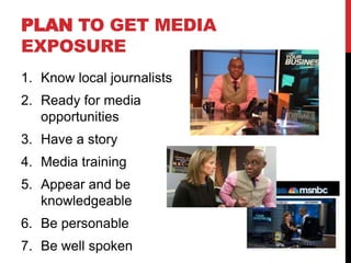 PLAN TO GET MEDIA
EXPOSURE
1. Know local journalists
2. Ready for media
   opportunities
3. Have a story
4. Media training
5. Appear and be
   knowledgeable
6. Be personable
7. Be well spoken
 
