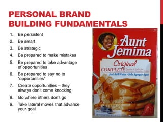 PERSONAL BRAND
BUILDING FUNDAMENTALS
1.   Be persistent
2.   Be smart
3.   Be strategic
4.   Be prepared to make mistakes
5.   Be prepared to take advantage
     of opportunities
6.   Be prepared to say no to
     “opportunities”
7.   Create opportunities – they
     always don’t come knocking
8.   Go where others don’t go
9.   Take lateral moves that advance
     your goal
 