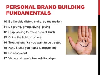 PERSONAL BRAND BUILDING
  FUNDAMENTALS
10. Be likeable (listen, smile, be respectful)
11. Be giving, giving, giving, giving
12. Stop looking to make a quick buck
13. Shine the light on others
14. Treat others like you want to be treated
15. Fake it until you make it. (never lie)
16. Be consistent
17. Value and create true relationships
 