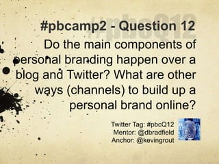 #pbcQ12,[object Object],#pbcamp2 - Question 12,[object Object],Do the main components of personal branding happen over a blog and Twitter? What are other ways (channels) to build up a personal brand online?,[object Object],Twitter Tag: #pbcQ12,[object Object],Mentor: @dbradfield,[object Object],Anchor: @kevingrout,[object Object]