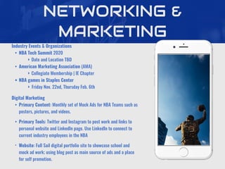 NETWORKING &
MARKETING
Industry Events & Organizations
• NBA Tech Summit 2020
‣ Date and Location TBD
• American Marketing Association (AMA)
‣ Collegiate Membership | IE Chapter
• NBA games in Staples Center
‣ Friday Nov. 22nd, Thursday Feb. 6th
Digital Marketing
• Primary Content: Monthly set of Mock Ads for NBA Teams such as
posters, pictures, and videos.
• Primary Tools: Twitter and Instagram to post work and links to
personal website and LinkedIn page. Use LinkedIn to connect to
current industry employees in the NBA
• Website: Full Sail digital portfolio site to showcase school and
mock ad work; using blog post as main source of ads and a place
for self promotion.
 