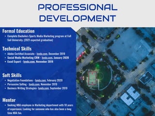 PROFESSIONAL
DEVELOPMENT
Mentor
• Seeking NBA employee in Marketing department with 10 years
of experience. Looking for someone who has also been a long
time NBA fan.
Formal Education
• Complete Bachelors Sports Media Marketing program at Full
Sail University. (2021 expected graduation)
Technical Skills
• Adobe Certiﬁed Associate - lynda.com, December 2019
• Social Media Marketing CRM - lynda.com, January 2020
• Excel Expert - lynda.com, November 2019
Soft Skills
• Negotiation Foundations - lynda.com, February 2020
• Persuasive Selling - lynda.com, November 2019
• Business Writing Strategies- lynda.com, September 2019
 