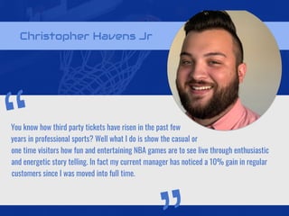 Christopher Havens Jr
You know how third party tickets have risen in the past few
years in professional sports? Well what I do is show the casual or
one time visitors how fun and entertaining NBA games are to see live through enthusiastic
and energetic story telling. In fact my current manager has noticed a 10% gain in regular
customers since I was moved into full time.
“
 