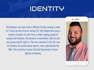 Christopher was born into a Military family moving a total
of 7 times by the time he turned 18. This helped him gain a
variety of points of view from a wide ranging group of
people and cultures. He became a chameleon; able to join
any group and ﬁt right in. The one constant in his life was
his fandom for professional sports, more speciﬁcally the
NBA. This lead him to join Full Sail University to learn
digital marketing.
IDENTITY
 