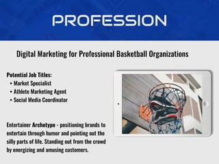 PROFESSION
Potential Job Titles:
• Market Specialist
• Athlete Marketing Agent
• Social Media Coordinator
Entertainer Archetype - positioning brands to
entertain through humor and pointing out the
silly parts of life. Standing out from the crowd
by energizing and amusing customers.
Digital Marketing for Professional Basketball Organizations
 