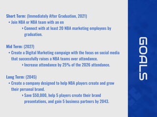 GOALS
Short Term: (Immediately After Graduation, 2021)
• Join NBA or NBA team with an en
‣Connect with at least 20 NBA marketing employees by
graduation.
Mid Term: (2027)
• Create a Digital Marketing campaign with the focus on social media
that successfully raises a NBA teams over attendance.
‣Increase attendance by 25% of the 2026 attendance.
Long Term: (2045)
• Create a company designed to help NBA players create and grow
their personal brand.
‣Save $50,000, help 5 players create their brand
presentations, and gain 5 business partners by 2043.
 