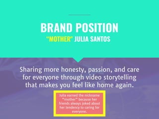 BRAND POSITION
Sharing more honesty, passion, and care
for everyone through video storytelling
that makes you feel like home again.
“MOTHER" JULIA SANTOS
Julia earned the nickname
“mother” because her
friends always joked about
her tendency to caring for
everyone.
 