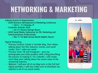 NETWORKING & MARKETING
Industry Events & Organizations

• 2020 Business Development & Marketing Conference

‣ Feb 6 – 9 | Orlando, Fl

• Creativity: Orlando 2020

‣ Jan 21 | Disney Springs Resort

• 2020 Social Media Conference for PR, Marketing and
Communications Professionals

‣ Mar 11-13| Walt Disney World Dolphin Resort
Digital Marketing

• Primary Content: Create a Youtube Vlog. Post videos
talking about the film industry, trends, and social
media. Post 1 video per week.

• Primary Tools: FB and Instagram - post my
photography and video projects with a blog describing
the process of making it. For LinkedIn, I will create
more blog texts talking about the recent news of the
streaming industry.

• Website: I will post all of my blog texts in the Full Sail
digital portfolio. I will also make sure to distribute my
website to all of my social media.
 