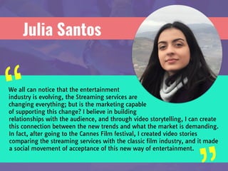 Julia Santos
We all can notice that the entertainment
industry is evolving, the Streaming services are
changing everything; but is the marketing capable
of supporting this change? I believe in building
relationships with the audience, and through video storytelling, I can create
this connection between the new trends and what the market is demanding.
In fact, after going to the Cannes Film festival, I created video stories
comparing the streaming services with the classic film industry, and it made
a social movement of acceptance of this new way of entertainment.
“
 