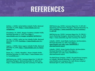 REFERENCES
DeShéa, C. (2019). Cecily DeShéa LinkedIn Profile. Retrieved
December 14, 2019, fhttps://www.linkedin.com/in/
cecilydeshea/

KTempleton, M. (2019). Meagan Templeton LinkedIn Profile.
Retrieved December 14 2019, from https://
www.linkedin.com/in/meagan-templeton-b67564124/ 

Lee-Joe, J. (2019). Jackie Lee-Joe LinkedIn Profile. Retrieved
December 14, 2019, fromhttps://www.linkedin.com/in/
jleejoe/

Lagares, I. (2019). Ileana Lagares LinkedIn Profile. Retrieved
December 14, 2019, https://www.linkedin.com/in/ileana-
lagares/

Brown, M., L. (2019). Meredith L. Brown LinkedIn Profile.
Retrieved December 14, 2019, https://www.linkedin.com/
in/meredithlbrown/

ONETOnLine.org. (2019). Summary Report for: 11-2021.00 -
Marketing Managers. Retrieved December 14, 2019, from
https://www.onetonline.org/link/summary/11-2021.00

ONETOnLine.org. (2019). Summary Report for: 11-2011.00 -
Advertising and Promotions Managers. Retrieved December 14,
2019, fromhttps://www.onetonline.org/link/summary/
11-2011.00

ONETOnLine.org. (2019). Summary Report for: 15-1199.10 -
Search Marketing Strategists. Retrieved December 14, 2019,
https://www.onetonline.org/link/summary/15-1199.10

Linkedin. (2019). Social Media Coordinator-Job Description.
Retrieved December 14, 2019, from https://
www.linkedin.com/jobs/view/1581944295/?
alternateChannel=search

Linkedin. (2019). Group Creative Director-Job Description.
Retrieved December 14, 2019, from https://
www.linkedin.com/jobs/view/1618091912/?
alternateChannel=search

The Walt Disney Company. (2019). The walt Disney Company
on LinkedIn. Retrieved December 14, 2019, from https://
www.linkedin.com/company/the-walt-disney-company/
Retrieved April 14, 2019, from https://
 