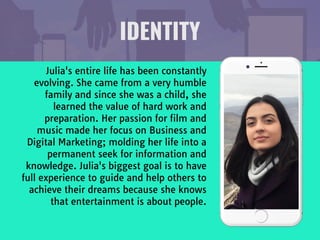 Julia's entire life has been constantly
evolving. She came from a very humble
family and since she was a child, she
learned the value of hard work and
preparation. Her passion for film and
music made her focus on Business and
Digital Marketing; molding her life into a
permanent seek for information and
knowledge. Julia's biggest goal is to have
full experience to guide and help others to
achieve their dreams because she knows
that entertainment is about people. 

IDENTITY
 