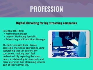 PROFESSION
Potential Job Titles:

• Marketing manager

• Internet Marketing Specialist

• Advertising and Promotions Manager

The Girl/Guy Next Door- Create
accessible marketing approaches using
storytelling that can connect the
consumers, making them feel
understood. By exploring the latest
news, a relationship is conceived, and
more users will turn streaming services
part of their normal life.
Digital Marketing for big streaming companies
 