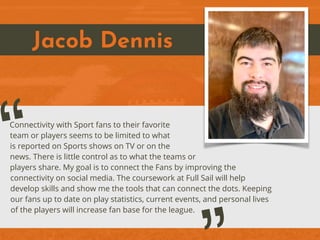 Jacob Dennis
Connectivity with Sport fans to their favorite
team or players seems to be limited to what
is reported on Sports shows on TV or on the
news. There is little control as to what the teams or
players share. My goal is to connect the Fans by improving the
connectivity on social media. The coursework at Full Sail will help
develop skills and show me the tools that can connect the dots. Keeping
our fans up to date on play statistics, current events, and personal lives
of the players will increase fan base for the league.
“
 