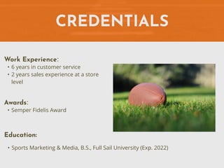 CREDENTIALS
Work Experience:
• 6 years in customer service
• 2 years sales experience at a store
level
Education:
• Sports Marketing & Media, B.S., Full Sail University (Exp. 2022)
Awards:
• Semper Fidelis Award
 