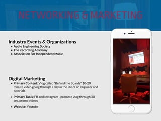 NETWORKING & MARKETING
Industry Events & Organizations
• Audio Engineering Society
• The Recording Academy
• Association For Independent Music
Digital Marketing
• Primary Content: Vlog called “Behind the Boards” 10-20
minute video going through a day in the life of an engineer and
tutorials
• Primary Tools: FB and Instagram - promote vlog through 30
sec. promo videos
• Website: Youtube
 