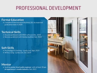 PROFESSIONAL DEVELOPMENT
Mentor
• Seeking senior-level audio engineer with at least 15 yrs
of experience in studio industry; Feb. 2021
Formal Education
• Complete Entertainment Business, B.S. by expected
graduation date in 2020
Technical Skills
• Become proﬁcient with MIDI software Dec. 2020
• Become proﬁcient with Adobe Audition Nov. 2020
Soft Skills
• Psychology in coaching - Lynda.com, Sept. 2019
• Write a song - Lynda.com, Oct. 2019
 