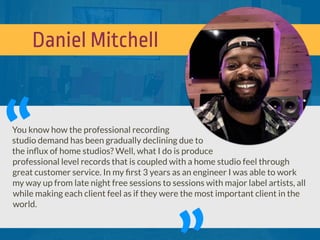 Daniel Mitchell
You know how the professional recording
studio demand has been gradually declining due to
the inﬂux of home studios? Well, what I do is produce
professional level records that is coupled with a home studio feel through
great customer service. In my ﬁrst 3 years as an engineer I was able to work
my way up from late night free sessions to sessions with major label artists, all
while making each client feel as if they were the most important client in the
world.
“
 