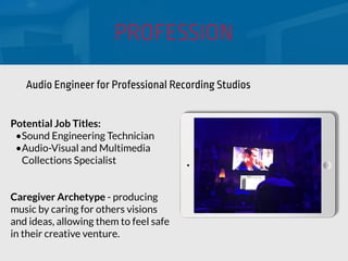 PROFESSION
Potential Job Titles:
•Sound Engineering Technician
•Audio-Visual and Multimedia
Collections Specialist
Caregiver Archetype - producing
music by caring for others visions
and ideas, allowing them to feel safe
in their creative venture.
Audio Engineer for Professional Recording Studios
 