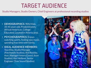 • DEMOGRAPHICS: 90% Male,
35-45 years old, Predominately
African American, College
Educated, Located in Atlanta area.
• PSYCHOGRAPHICS: Enjoys
watching sports, ﬁnding new music,
spending free time with family.
• IDEAL AUDIENCE MEMBERS:
Toya Elise, Studio Manager
(Patchwerk Studios), Rick Rackley,
Asst. Manager/Intern Coord. (Icon
Studios), Karl Heilbron, Senior
Engineer (Tree Sound Studios)
Studio Managers, Studio Owners, Chief Engineers at professional recording studios
TARGET AUDIENCE
 