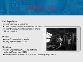 CREDENTIALS
Work Experience:
•4 years service in U.S. Army
•2 years intern/assistant at Mudnoc Studios
•1 year tracking/mixing engineer at Bravo
Ocean Studios
Education:
•Audio Engineering AAS, SAE Institute
Atlanta (December 2019)
•Entertainment Business B.S., Full Sail University (Exp. 2020)
Awards:
•Army Commendation Medal
•Army Achievement Medal
 