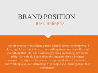 BRAND POSITION
I am an extremely passionate person when it comes to doing what I
love, and I love this industry. I am willing to put my best efforts in
everything that I do, and I will always bring something new to the
table. Not only do I care about this industry from a business
perspective, buy also from an artist’s point of view, I am honest,
hardworking and love interacting with people and learning about their
experiences.
JUAN HERRERA
 