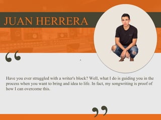 JUAN HERRERA
Have you ever struggled with a writer's block? Well, what I do is guiding you in the
process when you want to bring and idea to life. In fact, my songwriting is proof of
how I can overcome this.
 